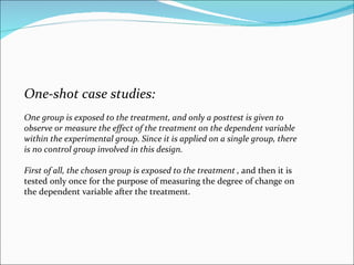 One-shot case studies:  One group is exposed to the treatment, and only a posttest is given to observe or measure the effect of the treatment on the dependent variable within the experimental group. Since it is applied on a single group, there is no control group involved in this design.  First of all, the chosen group is exposed to the treatment ,  and then it is tested only once for the purpose of measuring the degree of change on the dependent variable after the treatment.  