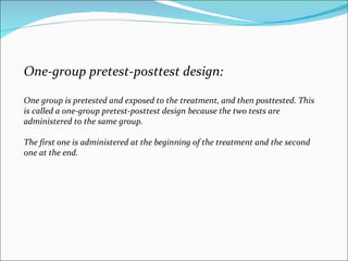 One-group pretest-posttest design:  One group is pretested and exposed to the treatment, and then posttested. This is called a one-group pretest-posttest design because the two tests are administered to the same group.  The first one is administered at the beginning of the treatment and the second one at the end.  
