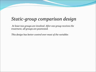 Static-group comparison design At least two groups are involved. After one group receives the treatment, all groups are posttested.  This design has better control over most of the variables  