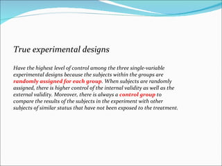 True experimental designs  Have the highest level of control among the three single-variable experimental designs because the subjects within the groups are  randomly assigned for each group . When subjects are randomly assigned, there is higher control of the internal validity as well as the external validity. Moreover, there is always a  control group  to compare the results of the subjects in the experiment with other subjects of similar status that have not been exposed to the treatment.  