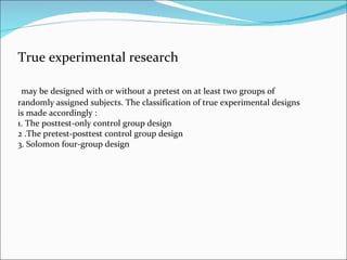 True experimental research may be designed with or without a pretest on at least two groups of randomly assigned subjects. The classification of true experimental designs is made accordingly :  1. The posttest-only control group design  2 .The pretest-posttest control group design  3. Solomon four-group design  
