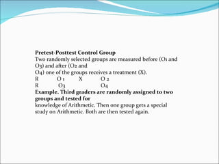 Pretest-Posttest Control Group Two randomly selected groups are measured before (O1 and O3) and after (O2 and O4) one of the groups receives a treatment (X). R  O 1  X  O 2  R  O3  O4 Example. Third graders are randomly assigned to two groups and tested for knowledge of Arithmetic. Then one group gets a special  study on Arithmetic. Both are then tested again. 