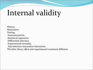 Internal validity History,  Maturation,  Testing, Instrumentation, Statistical regression, Differential selection, Experimental mortality, And selection-maturation interaction.  The John Henry effect and experimental treatment diffusion. 