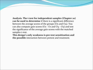 Analysis. The t-test for independent samples (Chapter 20) can be used to determine  if there is a significant difference between the average scores of the groups (O2 and O4). You can also compute gain scores (O2 - O1 and O4 - O3) and test the significance of the average gain scores with the matched samples t-test. This design’s only weakness is pre-test sensitization and the possible  interaction between pretest and treatment. 