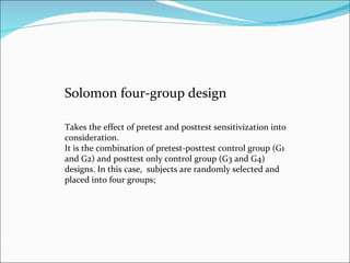 Solomon four-group design  Takes the effect of pretest and posttest sensitivization into consideration.  It is the combination of pretest-posttest control group (G1 and G2) and posttest only control group (G3 and G4) designs. In this case,  subjects are randomly selected and placed into four groups;  