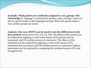 Example. Third graders are randomly assigned to 1 of 4 groups. The “knowledge  of  language” is measured in groups 1 and 2. Groups 1 and 3 are given a special study on the language learning. When the special study is over, all four groups are tested. Analysis. One-way ANOVA can be used to test the differences in the four posttest  mean scores (O2, O4, O5, O6). The effects of the pretest can be analyzed by applying a t-test to the means of O4 (pretest but no treatment) and O6 (neither pretest or treatment). The effects of the treatment can be analyzed by applying a t-test to the means of O5 (treatment but no pretest) and O6 (neither pretest or treatment). Subject maturation can be analyzed by comparing the combined means of O1 and O3 against O6. 