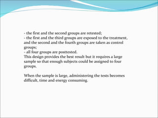 - the first and the second groups are retested;  - the first and the third groups are exposed to the treatment, and the second and the fourth groups are taken as control groups;  - all four groups are posttested.  This design provides the best result but it requires a large sample so that enough subjects could be assigned to four groups.  When the sample is large, administering the tests becomes difficult, time and energy consuming.  