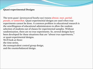 Quasi-experimental Designs The term  quasi- (pronounced kwahz-eye) means  almost, near, partial, pseudo, or  somewhat . Quasi-experimental designs are used when true experiments cannot be done. A common problem in educational research is the unwillingness of educational administrators to allow the random selection of students out of classes for experimental samples. Without randomization, there are no true experiments. So, several designs have been developed for these situations that are “ almost true experiments,” or quasi-experimental designs.  We’ll look at three:  the time series,  the nonequivalent control group design,  and the counterbalanced design. 