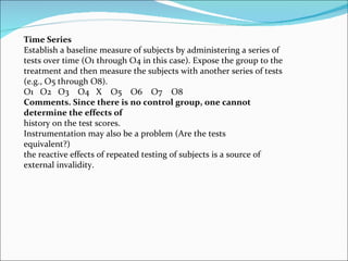 Time Series Establish a baseline measure of subjects by administering a series of tests over time (O1 through O4 in this case). Expose the group to the treatment and then measure the subjects with another series of tests (e.g., O5 through O8). O1  O2  O3  O4  X  O5  O6  O7  O8 Comments. Since there is no control group, one cannot determine the effects of history on the test scores.  Instrumentation may also be a problem (Are the tests equivalent?)  the reactive effects of repeated testing of subjects is a source of external invalidity. 