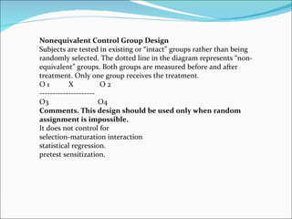 Nonequivalent Control Group Design Subjects are tested in existing or “intact” groups rather than being randomly selected. The dotted line in the diagram represents “non-equivalent” groups. Both groups are measured before and after treatment. Only one group receives the treatment. O 1  X  O 2  --------------------- O3  O4 Comments. This design should be used only when random assignment is impossible. It does not control for  selection-maturation interaction  statistical regression.  pretest sensitization. 