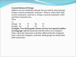 Counterbalanced Design Subjects are not randomly selected, but are used in intact groups. Group 1 receives treatment 1 and test 1. Then at a later time, they receive treatment 2 and test 2. Group 2 receives treatment 2 first and then treatment one. Time 1 2 Group1  X1  O  X2  O Group2  X2  O  X1  O Example. Two third grade classes receive two special studies on language: one in  classroom and the other on a computer. Class 1 does the classroom work first, followed by the computer; class 2 does the computer work first. Both groups are tested after both treatments. 