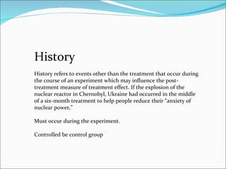 History History refers to events other than the treatment that occur during the course of an experiment which may influence the post-treatment measure of treatment effect. If the explosion of the nuclear reactor in Chernobyl, Ukraine had occurred in the middle of a six-month treatment to help people reduce their “anxiety of nuclear power,”  Must occur during the experiment. Controlled be control group  