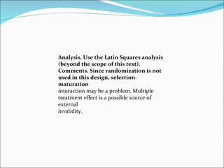 Analysis. Use the Latin Squares analysis (beyond the scope of this text). Comments. Since randomization is not used in this design, selection-maturation interaction may be a problem. Multiple treatment effect is a possible source of external invalidity. 