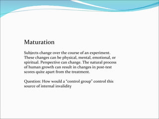 Maturation Subjects change over the course of an experiment. These changes can be physical, mental, emotional, or spiritual. Perspective can change. The natural process of human growth can result in changes in post-test scores quite apart from the treatment.  Question: How would a “control group” control this source of internal invalidity 