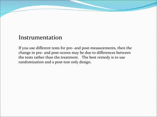 Instrumentation If you use different tests for pre- and post-measurements, then the change in pre- and post-scores may be due to differences between the tests rather than the treatment.  The best remedy is to use randomization and a post-test only design.  