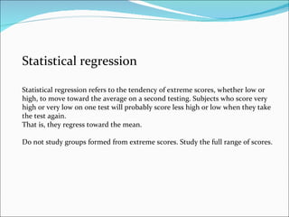 Statistical regression Statistical regression refers to the tendency of extreme scores, whether low or high, to move toward the average on a second testing. Subjects who score very high or very low on one test will probably score less high or low when they take the test again. That is, they regress toward the mean. Do not study groups formed from extreme scores. Study the full range of scores. 