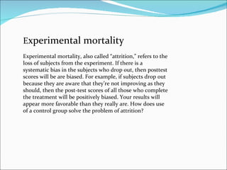 E xperimental mortality Experimental mortality, also called “attrition,” refers to the loss of subjects from the experimen...