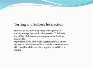 Testing and Subject Interaction Subjects in a sample may react to the process of testing in ways that are hard to predict....