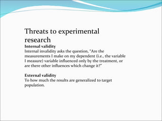Threats to experimental research  Internal validity  Internal invalidity asks the question, “Are the measurements I make o...