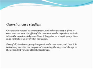 One-shot case studies:  One group is exposed to the treatment, and only a posttest is given to observe or measure the effe...