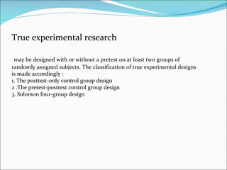 True experimental research may be designed with or without a pretest on at least two groups of randomly assigned subjects....