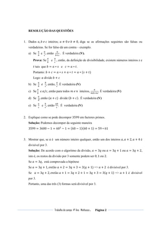 Trabalho de campo 4º Ano Mathusso . Página 2
RESOLUÇÃO DAS QUESTÕES
1. Dados ܽ, ܾ	݁	ܿ inteiros; ܽ ≠ 0	݁	ܾ ≠ 0, diga se as afirmações seguintes são falsas ou
verdadeiras. Se for falso dá um contra – exemplo.
a) Se
௔
௕
e 	
௔
௖
, então 	
௔
௕ା௖
. É verdadeira (V).
Prova: Se
௔
௕
e
௔
௖
, então, da definição de divisibilidade, existem números inteiros ‫	ݏ‬e
‫ݐ‬ tais que ܾ = ܽ ∗ ‫ݏ‬ e ܿ = ܽ ∗ ‫.ݐ‬
Portanto: ܾ + ܿ = ܽ ∗ ‫ݏ‬ + ܽ ∗ ‫ݐ‬ = ܽ ∗ (‫ݏ‬ + ‫)ݐ‬
Logo: ܽ divide ܾ + ܿ
b) Se
௔
௕
		݁		
௕
௖
, então,
௔
௖
. É verdadeira (V)
c) Se
௔
௕
e ܽ/ܿ, então para todos ݉	݁	݊ inteiros,
௔
௠௕ା௡௖
. É verdadeira (V)
d) Se
௔
௕
, então (ܽ + ܿ) divide (ܾ + ܿ). É verdadeira (V)
e) Se
௔
௖
e
௕
௖
, então
௔௕
௖
. É verdadeira (V)
2. Explique como se pode decompor 3599 em factores primos.
Solução: Podemos decompor da seguinte maneira
3599 = 3600 − 1 = 60ଶ
− 1 = (60 − 1)(60 + 1) = 59 ∗ 61
3. Mostrar que, se ܽ é um número inteiro qualquer, então um dos inteiros ܽ, ܽ + 2, ܽ + 4 é
divisível por 3.
Solução: De acordo com o algoritmo da divisão, ܽ = 3‫ܽ	ݑ݋	ݍ‬ = 3‫ݍ‬ + 1	‫ܽ	ݑ݋‬ = 3‫ݍ‬ + 2,
isto é, os restos da divisão por 3 somente podem ser 0, 1	‫.2	ݑ݋‬
Se ܽ = 3‫,ݍ‬ está comprovada a hipótese
Se ܽ = 3‫ݍ‬ + 1, ݁݊‫ݐ‬ã‫ܽ	݋‬ + 2 = 3‫ݍ‬ + 3 = 3(‫ݍ‬ + 1) => ܽ + 2	 é divisível por 3.
Se ܽ = 3‫ݍ‬ + 2, ݁݊‫ݐ‬ã‫ܽ	݋‬ + 1 = 3‫ݍ‬ + 2 + 1 = 3‫ݍ‬ + 3 = 3(‫ݍ‬ + 1) => ܽ + 1 é divisível
por 3.
Portanto, uma das três (3) formas será divisível por 3.
 