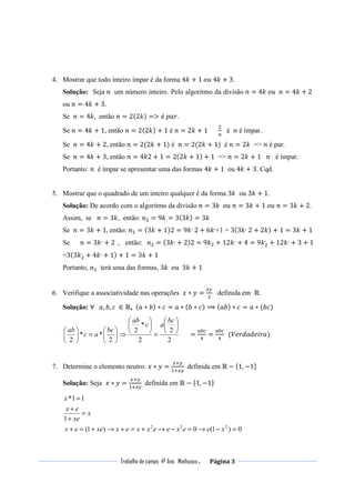 Trabalho de campo 4º Ano Mathusso . Página 3
4. Mostrar que todo inteiro ímpar é da forma 4݇ + 1	‫݇4	ݑ݋‬ + 3.
Solução: Seja ݊ um número inteiro. Pelo algoritmo da divisão ݊ = 4݇	‫݊		ݑ݋‬ = 4݇ + 2	
ou ݊ = 4݇ + 3.
Se ݊ = 4݇, então ݊ = 2(2݇) => é	‫.ݎܽ݌‬
Se ݊ = 4݇ + 1, então ݊ = 2(2݇) + 1 é ݊ = 2݇ + 1
ଶ
௡
é ݊ é ímpar.
Se ݊ = 4݇ + 2, então ݊ = 2(2݇ + 1) é ݊ = 2(2݇ + 1) é ݊ = 2݇ => ݊ é par.
Se ݊ = 4݇ + 3, então ݊ = 4݇2 + 1 = 2(2݇ + 1) + 1 => ݊ = 2݇ + 1 ݊ é ímpar.
Portanto: ݊ é ímpar se apresentar uma das formas 4݇ + 1 ou 4݇ + 3. Cqd.
5. Mostrar que o quadrado de um inteiro qualquer é da forma 3݇ ou 3݇ + 1.
Solução: De acordo com o algoritmo da divisão ݊ = 3݇		‫݊	ݑ݋‬ = 3݇ + 1	‫݊	ݑ݋‬ = 3݇ + 2.
Assim, se ݊ = 3݇, então: ݊ଶ = 9݇ = 3(3݇) = 3݇
Se ݊ = 3݇ + 1, então: ݊ଶ = (3݇ + 1)2 = 9݇,
	2 + 6݇,
+1 = 3(3݇,
	2 + 2݇) + 1 = 3݇ + 1
Se ݊ = 3݇,
+ 2 , então: ݊ଶ = (3݇,
+ 2)2 = 9݇ଶ + 12݇,
+ 4 = 9݇ଶ
,
+ 12݇,
+ 3 + 1
=3(3݇ଶ
,
+ 4݇,
+ 1) + 1 = 3݇ + 1
Portanto, ݊ଶ terá uma das formas, 3݇		‫݇3		ݑ݋‬ + 1
6. Verifique a associatividade nas operações ‫ݔ‬ ∗ ‫ݕ‬ =
௫௬
ଶ
definida em ℝ.
Solução: ∀			ܽ, ܾ, ܿ	 ∈ ℝ, (ܽ ∗ ܾ) ∗ ܿ = ܽ ∗ (ܾ ∗ ܿ) ⟹ (ܾܽ) ∗ ܿ = ܽ ∗ (ܾܿ)
2
2
2
*
2
2
**
2






=






⇒





=





bc
ac
ab
bc
ac
ab
=
௔௕௖
ସ
=
௔௕௖
ସ
		(ܸ݁‫)ܽݎ݅݁݀ܽ݀ݎ‬
7. Determine o elemento neutro: ‫ݔ‬ ∗ ‫ݕ‬ =
௫ା௬
ଵା௫௬
	 definida em ℝ − ሼ1, −1ሽ
Solução: Seja ‫ݔ‬ ∗ ‫ݕ‬ =
௫ା௬
ଵା௫௬
	 definida em ℝ − ሼ1, −1ሽ
0)1(0)1( 222
=−→=−→+=+→+=+ xeexeexxexxeex
x
xe
ex
x
=
+
+
=
1
11*
 