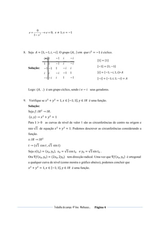 Trabalho de campo 4º Ano Mathusso . Página 4
;0
1
0
2
=→
−
= e
x
e ‫ݔ‬ ≠ 1; ‫ݔ‬ = −1
8. Seja ‫ܣ‬ = ሼ1, −1, ݅, −݅ሽ. O grupo (‫,ܣ‬ . )	݁݉		‫݅	݁ݑݍ‬ଶ
= −1 é cíclico.
Solução:
i
i
i
i
−
−
−
−
•
1
1
1
1
1
)(
i
i−
−
−
1
1
1
1
1−
− i
i
i
1
1
−
−
−
i
i
i
Logo: (‫,ܣ‬ . ) é um grupo cíclico, sendo ݅	݁ − ݅ seus geradores.
9. Verifique se ‫ݔ‬ଶ
+ ‫ݕ‬ଶ
= 1, ‫ݔ‬ ∈ ሾ−1; 1ሿ, ‫ݕ‬ ∈ ‫ܴܫ‬ é uma função.
Solução:
Seja ݂: ‫ܴܫ‬ଶ
→ ‫																					.ܴܫ‬
	(‫,ݔ‬ ‫ݕ‬) → ‫ݔ‬ଶ
+ ‫ݕ‬ଶ
= 1
Para 1 > 0 as curvas de nível de valor 1 são as circunferências de centro na origem e
raio √1 de equação ‫ݔ‬ଶ
+ ‫ݕ‬ଶ
= 1. Podemos descrever as circunferências considerando a
função.
‫:ݏ‬ ‫ܴܫ‬ → ‫ܴܫ‬ଶ
‫ݐ‬ → (√1	cos ‫ݐ‬ , √1	sin ‫)ݐ‬
Seja ‫ݏ‬(‫ݐ‬଴) = (‫ݔ‬଴, ‫ݕ‬଴), ‫ݔ‬଴ = √1 cos ‫ݐ‬଴ 			݁	‫ݕ‬଴ = √1 sin ‫ݐ‬଴ .
Ora ∇݂(‫ݔ‬଴, ‫ݕ‬଴) = (2‫ݔ‬଴, 2‫ݕ‬଴) tem direcção radical. Uma vez que ∇݂(‫ݔ‬଴, ‫ݕ‬଴) é ortogonal
a qualquer curva de nível (como mostra o gráfico abaixo), podemos concluir que
‫ݔ‬ଶ
+ ‫ݕ‬ଶ
= 1, ‫ݔ‬ ∈ ሾ−1; 1ሿ, ‫ݕ‬ ∈ ‫ܴܫ‬ é uma função.
ሾ1ሿ = ሼ1ሽ
ሾ−1ሿ = ሼ1; −1ሽ
ሾ−݅ሿ = ሼ−1;݅; 1; −݅ሽ = ‫ܣ‬
ሾ݅ሿ = ሼ−1; −݅, 1, ݅ሽ= A
 