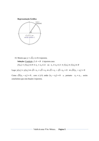 Trabalho de campo 4º Ano Mathusso . Página 5
Representação Gráfica
10. Mostre que ‫ݕ‬ = √‫,ݔ‬ ‫ݔ‬ ≥ 0 é injectora.
Solução: Condição: ݂: ‫ܣ‬ → ‫ܤ‬ é injectora caso:
݂(‫ݔ‬ଵ) = ݂(‫ݔ‬ଶ) ∈ ‫ܤ‬ ⇒ ‫ݔ‬ଵ = ‫ݔ‬ଶ ∈ ‫ܣ‬ ou ‫ݔ‬ଵ ≠ ‫ݔ‬ଶ ∈ ‫	ܣ‬ ⇒ ݂(‫ݔ‬ଵ) ≠ ݂(‫ݔ‬ଶ) ∈ ‫ܤ‬
Logo: ‫ݕ‬(‫ݔ‬ଵ) = ‫ݕ‬(‫ݔ‬ଶ) ⇔ √‫ݔ‬ ∗ ‫ݔ‬ଵ = √‫ݔ‬ ∗ ‫ݔ‬ଶ ⇔ √‫ݔ‬ ∗ ‫ݔ‬ଵ − √‫ݔ‬ ∗ ‫ݔ‬ଶ = 0 ⇔ √‫ݔ‬(‫ݔ‬ଵ − ‫ݔ‬ଶ) = 0
Como √‫ݔ‬(‫ݔ‬ଵ − ‫ݔ‬ଶ) = 0 , com ‫ݔ‬ ≥ 0, então (‫ݔ‬ଵ − ‫ݔ‬ଶ) = 0 e, portanto ‫ݔ‬ଵ = ‫ݔ‬ଵ , assim
concluímos que esta função é injectora.
 