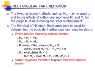 RECTANGULAR TANK BEHAVIOR
 The twisting moment effects such as Mxy may be used to
add to the effects of orthogonal moments Mx and My for
the purpose of determining the steel reinforcement
 The Principal of Minimum Resistance may be used for
determining the equivalent orthogonal moments for design
 Where positive moments produce tension:
 Mtx = Mx + |Mxy|
 Mty = My + |Mxy|
 However, if the calculated Mtx < 0,
 then Mtx=0 and Mty=My + |Mxy
2/Mx| > 0
 If the calculated Mty < 0
 Then Mty = 0 and Mtx = Mx + |Mxy
2/My| > 0
 Similar equations for where negative moments produce
tension
 