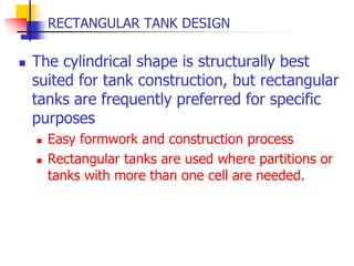 RECTANGULAR TANK DESIGN
 The cylindrical shape is structurally best
suited for tank construction, but rectangular
tanks are frequently preferred for specific
purposes
 Easy formwork and construction process
 Rectangular tanks are used where partitions or
tanks with more than one cell are needed.
 