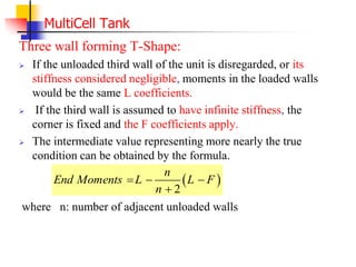 MultiCell Tank
Three wall forming T-Shape:
 If the unloaded third wall of the unit is disregarded, or its
stiffness considered negligible, moments in the loaded walls
would be the same L coefficients.
 If the third wall is assumed to have infinite stiffness, the
corner is fixed and the F coefficients apply.
 The intermediate value representing more nearly the true
condition can be obtained by the formula.
where n: number of adjacent unloaded walls
 
2
n
End Moments L L F
n
  

 