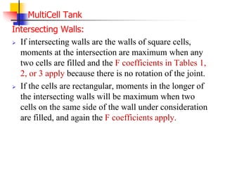 MultiCell Tank
Intersecting Walls:
 If intersecting walls are the walls of square cells,
moments at the intersection are maximum when any
two cells are filled and the F coefficients in Tables 1,
2, or 3 apply because there is no rotation of the joint.
 If the cells are rectangular, moments in the longer of
the intersecting walls will be maximum when two
cells on the same side of the wall under consideration
are filled, and again the F coefficients apply.
 