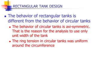 RECTANGULAR TANK DESIGN
 The behavior of rectangular tanks is
different from the behavior of circular tanks
 The behavior of circular tanks is axi-symmetric.
That is the reason for the analysis to use only
unit width of the tank
 The ring tension in circular tanks was uniform
around the circumference
 