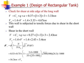  Check for shear at side edge of the long wall
 This wall is subjected to tensile forces due to shear in the short
wall
 Shear in the short wall
Example 1 (Design of Rectangular Tank)
 
0.37 1 3 3 3.33
1.4 1.4 3.33 4.67
s
u
V C q a ton
V V ton
       
    
 
`
1 ( )( )
35
3.4 1000
0.53 0.75 1 300(100)(24.3) /1000
35 35 100
16.3
c c
g
u
N
V f b d
A
ton V
 
 
 
 
 
 
 

   
 
 
 
 
 
 
0.27 1 3 3 2.43
1.4 1.4 2.43 3.4
s
u
V C q a ton
V V ton
       
    
 