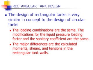 RECTANGULAR TANK DESIGN
 The design of rectangular tanks is very
similar in concept to the design of circular
tanks
 The loading combinations are the same. The
modifications for the liquid pressure loading
factor and the sanitary coefficient are the same.
 The major differences are the calculated
moments, shears, and tensions in the
rectangular tank walls.
 