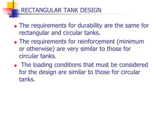 RECTANGULAR TANK DESIGN
 The requirements for durability are the same for
rectangular and circular tanks.
 The requirements for reinforcement (minimum
or otherwise) are very similar to those for
circular tanks.
 The loading conditions that must be considered
for the design are similar to those for circular
tanks.
 