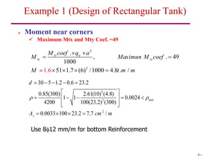 50
 Moment near corners
 Maximum Mtx and Mty Coef. =49
Example 1 (Design of Rectangular Tank)
2
2
.
, . 49
1000
51 1.7 (6) /1000 4.8 .
1.6 /
tx u
tx tx
M coef q a
M Maximun M coef
M t m m
 
 
    
5
min
2
2
30 5 1.2 0.6 23.2
0.85(300) 2.61(10) (4.8)
1 1 0.0024
4200 100(23.2) (300)
0.0033 100 23.2 7.7 /
s
d
A cm m
 
    
 
    
 
 
 
   
Use 812 mm/m for bottom Reinforcement
 