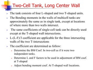  The tank consists of four L-shaped and two T-shaped units.
 The Bending moments in the walls of multicell tanks are
approximately the same as in single tank, except at locations
of where more than two walls intersect.
 The same coefficients of single-cell tank can be directly used
except at the T-shaped wall intersections.
 L-(L-F)/3 coefficient are applicable for the three intersecting
walls of the two T-intersections
 The coefficient are determined as follow:
 Determine the BM Coef. In two-cell as if it were two
independent tanks.
 Determine L and F factors to be used in adjustment of BM coef.
at T-shaped
 Adjust bending moment coef. At T-shaped wall locations.
Two-Cell Tank, Long Center Wall
 