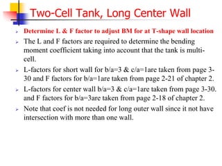  Determine L & F factor to adjust BM for at T-shape wall location
 The L and F factors are required to determine the bending
moment coefficient taking into account that the tank is multi-
cell.
 L-factors for short wall for b/a=3 & c/a=1are taken from page 3-
30 and F factors for b/a=1are taken from page 2-21 of chapter 2.
 L-factors for center wall b/a=3 & c/a=1are taken from page 3-30.
and F factors for b/a=3are taken from page 2-18 of chapter 2.
 Note that coef is not needed for long outer wall since it not have
intersection with more than one wall.
Two-Cell Tank, Long Center Wall
 