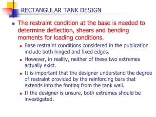 RECTANGULAR TANK DESIGN
 The restraint condition at the base is needed to
determine deflection, shears and bending
moments for loading conditions.
 Base restraint conditions considered in the publication
include both hinged and fixed edges.
 However, in reality, neither of these two extremes
actually exist.
 It is important that the designer understand the degree
of restraint provided by the reinforcing bars that
extends into the footing from the tank wall.
 If the designer is unsure, both extremes should be
investigated.
 