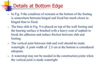 Details at Bottom Edge
 In Fig. 9 the condition of restraint at the bottom of the footing
is somewhere between hinged and fixed but much closer to
hinged than to fixed.
 The base slab in Fig. 9 is placed on top of the wall footing and
the bearing surface is brushed with a heavy coat of asphalt to
break the adhesion and reduce friction between slab and
footing.
 The vertical joint between slab and wall should be made
watertight. A joint width of 2.5 cm at the bottom is considered
adequate.
 A waterstop may not be needed in the construction joints when
the vertical joint is made watertight
 
