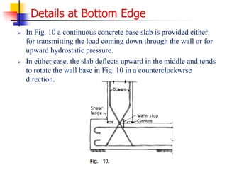 Details at Bottom Edge
 In Fig. 10 a continuous concrete base slab is provided either
for transmitting the load coming down through the wall or for
upward hydrostatic pressure.
 In either case, the slab deflects upward in the middle and tends
to rotate the wall base in Fig. 10 in a counterclockwrse
direction.
 