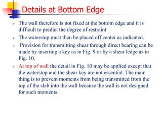 Details at Bottom Edge
 The wall therefore is not fixed at the bottom edge and it is
difficult to predict the degree of restraint
 The waterstop must then be placed off center as indicated.
 Provision for transmitting shear through direct bearing can be
made by inserting a key as in Fig. 9 or by a shear ledge as in
Fig. 10.
 At top of wall the detail in Fig. 10 may be applied except that
the waterstop and the shear key are not essential. The main
thing is to prevent moments from being transmitted from the
top of the slab into the wall because the wall is not designed
for such moments.
 