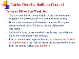 Tanks Directly Built on Ground
Tanks on Fill or Soft Weak Soil
 The stress on the soil due to weight of the tank and water is
generally low (~0.6 kg/cm2 for a depth of water of 5m)
 But it is not recommended to construct a tank directly on
unconsolidated soil of fill due to serious differential
settlement.
 Soft weak clayey layers and similar soils may consolidate to
big values even under small stresses.
 It is recommended to support the tank on columns and isolated
or strip footings if the stiff soil layers are at a reasonable depth
from the ground surface (see Figure 1).
 