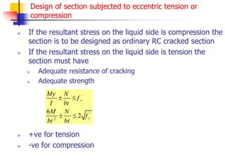 Design of section subjected to eccentric tension or
compression
 If the resultant stress on the liquid side is compression the
section is to be designed as ordinary RC cracked section
 If the resultant stress on the liquid side is tension the
section must have
 Adequate resistance of cracking
 Adequate strength
 +ve for tension
 -ve for compression
'
2
6
2
r
c
My N
f
I bt
M N
f
bt bt
 
 
 