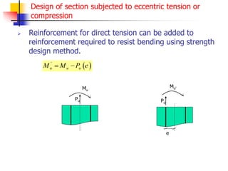 Design of section subjected to eccentric tension or
compression
 Reinforcement for direct tension can be added to
reinforcement required to resist bending using strength
design method.
 
'
u u u
M M P e
 
Pu
Mu
Pu
Mu’
e
 