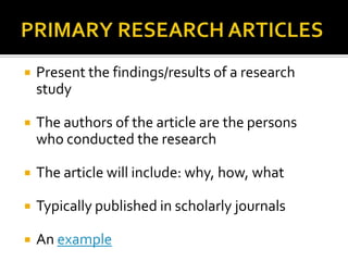 PRIMARY RESEARCH ARTICLESPresent the findings/results of a research studyThe authors of the article are the persons who conducted the researchThe article will include: why, how, whatTypically published in scholarly journalsAn example