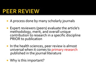 PEER REVIEWA process done by many scholarly journalsExpert reviewers (peers) evaluate the article’s methodology, merit, and overall unique contribution to research in a specific discipline PRIOR to publicationIn the health sciences, peer review is almost universal when it comes to primary research      published in the journal literatureWhy is this important?