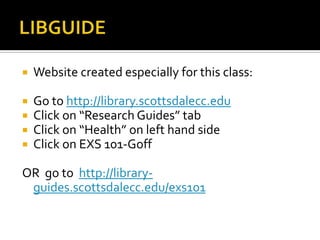 LIBGUIDEWebsite created especially for this class:Go to http://library.scottsdalecc.eduClick on “Research Guides” tabClick on “Health” on left hand sideClick on EXS 101-GoffOR  go to  http://library-guides.scottsdalecc.edu/exs101